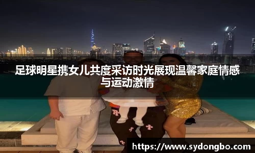 足球明星携女儿共度采访时光展现温馨家庭情感与运动激情